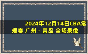 2024年12月14日CBA常规赛 广州 - 青岛 全场录像